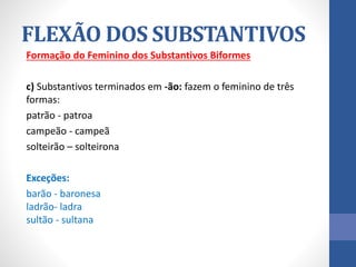 Formação do Feminino dos Substantivos Biformes
c) Substantivos terminados em -ão: fazem o feminino de três
formas:
patrão - patroa
campeão - campeã
solteirão – solteirona
Exceções:
barão - baronesa
ladrão- ladra
sultão - sultana
FLEXÃO DOS SUBSTANTIVOS
 