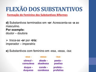 Formação do Feminino dos Substantivos Biformes
d) Substantivos terminados em -or: Acrescenta-se -a ao
masculino.
Por exemplo:
doutor – doutora
 troca-se -or por -triz:
imperador – imperatriz
e) Substantivos com feminino em -esa, -essa, -isa:
FLEXÃO DOS SUBSTANTIVOS
-esa - -essa- -isa-
cônsul -
consulesa
abade -
abadessa
poeta -
poetisa
duque -
duquesa
conde -
condessa
profeta -
profetisa
 