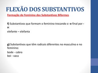 Formação do Feminino dos Substantivos Biformes
f) Substantivos que formam o feminino trocando o -e final por -
a:
elefante – elefanta
g) Substantivos que têm radicais diferentes no masculino e no
feminino:
bode - cabra
boi - vaca
FLEXÃO DOS SUBSTANTIVOS
 