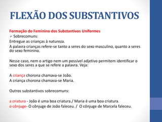 Formação do Feminino dos Substantivos Uniformes
 Sobrecomuns:
Entregue as crianças à natureza.
A palavra crianças refere-se tanto a seres do sexo masculino, quanto a seres
do sexo feminino.
Nesse caso, nem o artigo nem um possível adjetivo permitem identificar o
sexo dos seres a que se refere a palavra. Veja:
A criança chorona chamava-se João.
A criança chorona chamava-se Maria.
Outros substantivos sobrecomuns:
a criatura - João é uma boa criatura./ Maria é uma boa criatura.
o cônjuge- O cônjuge de João faleceu. / O cônjuge de Marcela faleceu.
FLEXÃO DOS SUBSTANTIVOS
 