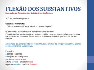 Formação do Feminino dos Substantivos Uniformes
 Comum de dois gêneros
Observe a manchete:
“Motorista tem acidente idêntico 23 anos depois.”
Quem sofreu o acidente: um homem ou uma mulher?
É impossível saber apenas pelo título da notícia, uma vez que a palavra motorista é
um substantivo uniforme. O restante da notícia nos informa que se trata de um
homem.
A distinção de gênero pode ser feita através da análise do artigo ou adjetivo, quando
acompanharem o substantivo.
Exemplos:
o colega - a colega
o imigrante - a imigrante
um jovem - uma jovem
artista famoso - artista famosa
repórter francês - repórter francesa
FLEXÃO DOS SUBSTANTIVOS
 