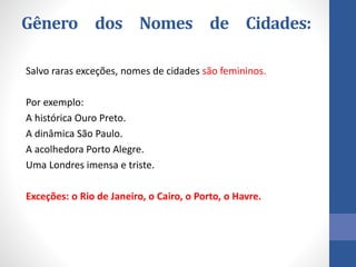 Gênero dos Nomes de Cidades:
Salvo raras exceções, nomes de cidades são femininos.
Por exemplo:
A histórica Ouro Preto.
A dinâmica São Paulo.
A acolhedora Porto Alegre.
Uma Londres imensa e triste.
Exceções: o Rio de Janeiro, o Cairo, o Porto, o Havre.
 
