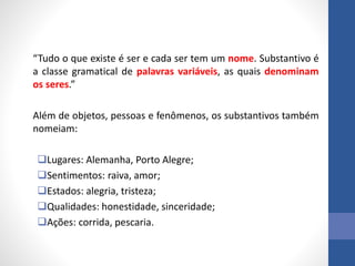 “Tudo o que existe é ser e cada ser tem um nome. Substantivo é
a classe gramatical de palavras variáveis, as quais denominam
os seres.”
Além de objetos, pessoas e fenômenos, os substantivos também
nomeiam:
Lugares: Alemanha, Porto Alegre;
Sentimentos: raiva, amor;
Estados: alegria, tristeza;
Qualidades: honestidade, sinceridade;
Ações: corrida, pescaria.
 