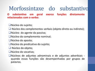 Morfossintaxe do substantivo
O substantivo em geral exerce funções diretamente
relacionadas com o verbo:
Núcleo do sujeito;
 Núcleo dos complementos verbais (objeto direto ou indireto);
Núcleo do agente da passiva;
Núcleo do complemento nominal;
Núcleo do aposto;
Núcleo do predicativo do sujeito;
 Núcleo do objeto;
Núcleo do vocativo;
Núcleos de adjuntos adnominais e de adjuntos adverbiais -
quando essas funções são desempenhadas por grupos de
palavras.
 