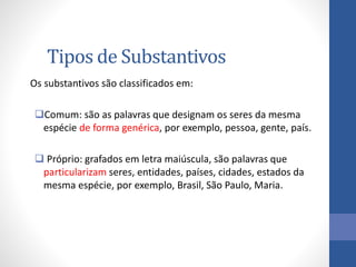 Tipos de Substantivos
Os substantivos são classificados em:
Comum: são as palavras que designam os seres da mesma
espécie de forma genérica, por exemplo, pessoa, gente, país.
 Próprio: grafados em letra maiúscula, são palavras que
particularizam seres, entidades, países, cidades, estados da
mesma espécie, por exemplo, Brasil, São Paulo, Maria.
 