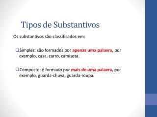 Tipos de Substantivos
Os substantivos são classificados em:
Simples: são formados por apenas uma palavra, por
exemplo, casa, carro, camiseta.
Composto: é formado por mais de uma palavra, por
exemplo, guarda-chuva, guarda-roupa.
 