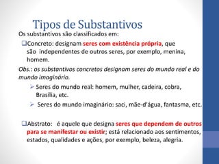 Tipos de Substantivos
Os substantivos são classificados em:
Concreto: designam seres com existência própria, que
são independentes de outros seres, por exemplo, menina,
homem.
Obs.: os substantivos concretos designam seres do mundo real e do
mundo imaginário.
 Seres do mundo real: homem, mulher, cadeira, cobra,
Brasília, etc.
 Seres do mundo imaginário: saci, mãe-d'água, fantasma, etc.
Abstrato: é aquele que designa seres que dependem de outros
para se manifestar ou existir; está relacionado aos sentimentos,
estados, qualidades e ações, por exemplo, beleza, alegria.
 