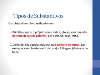Tipos de Substantivos
Os substantivos são classificados em:
Primitivo: como o próprio nome indica, são aqueles que não
derivam de outras palavras, por exemplo, casa, folha.
Derivado: são aquelas palavras que derivam de outras, por
exemplo, casarão (derivado de casa) e folhagem (derivado de
folha).
 