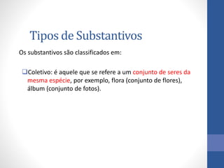 Tipos de Substantivos
Os substantivos são classificados em:
Coletivo: é aquele que se refere a um conjunto de seres da
mesma espécie, por exemplo, flora (conjunto de flores),
álbum (conjunto de fotos).
 