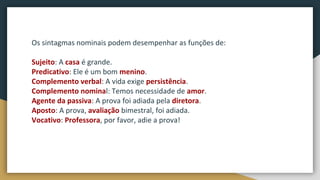Os sintagmas nominais podem desempenhar as funções de:
Sujeito: A casa é grande.
Predicativo: Ele é um bom menino.
Complemento verbal: A vida exige persistência.
Complemento nominal: Temos necessidade de amor.
Agente da passiva: A prova foi adiada pela diretora.
Aposto: A prova, avaliação bimestral, foi adiada.
Vocativo: Professora, por favor, adie a prova!
 
