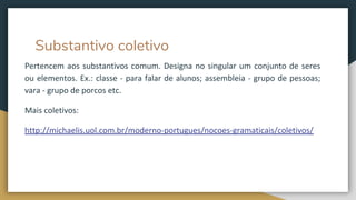 Substantivo coletivo
Pertencem aos substantivos comum. Designa no singular um conjunto de seres
ou elementos. Ex.: classe - para falar de alunos; assembleia - grupo de pessoas;
vara - grupo de porcos etc.
Mais coletivos:
http://michaelis.uol.com.br/moderno-portugues/nocoes-gramaticais/coletivos/
 