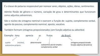 É a classe de palavras responsável por nomear seres, objetos, ações, ideias, sentimentos.
Admite flexão de gênero e número, variação de grau e determinantes que funcionam
como adjuntos adnominais.
São o núcleo do sintagma nominal e exercem a função de: sujeito, complemento verbal,
agente da passiva, complemento nominal, aposto, vocativo.
Também formam sintagmas preposicionados com função adjetiva ou adverbial.
Exemplo: Jony aprecia as frutas do Brasil.
sujeito (núcleo),
substantivo próprio substantivo plural simples -
complemento verbal
determinante sintagma preposicionado
função adjetiva (brasileira)
 