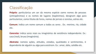 Classificação
Próprio: particulariza um ser da mesma espécie como nomes de pessoas
(antropônimos) e os nomes de lugares (topônimos), designam algo para
particularizar, como títulos de livros, nomes de jornais e revistas, astros etc.
Comum: indica um nome comum a todos os seres . Ex.: menino, rio, cidade
etc.
Concreto: indica seres reais ou imaginários de existência independente. Ex.:
casa (real), bruxa (imaginário).
Abstrato: nomeia ações, atitudes, estados, qualidades e sentimentos, é
dependente de alguém ou algo para existirem. Ex.: amor, ódio, solidão etc.
 