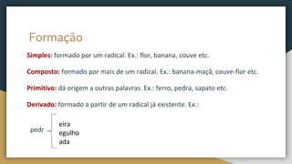 Formação
Simples: formado por um radical. Ex.: flor, banana, couve etc.
Composto: formado por mais de um radical. Ex.: banana-maçã, couve-flor etc.
Primitivo: dá origem a outras palavras. Ex.: ferro, pedra, sapato etc.
Derivado: formado a partir de um radical já existente. Ex.:
pedr
eira
egulho
ada
 