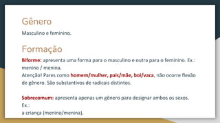 Gênero
Masculino e feminino.
Formação
Biforme: apresenta uma forma para o masculino e outra para o feminino. Ex.:
menino / menina.
Atenção! Pares como homem/mulher, pais/mãe, boi/vaca, não ocorre flexão
de gênero. São substantivos de radicais distintos.
Sobrecomum: apresenta apenas um gênero para designar ambos os sexos.
Ex.:
a criança (menino/menina).
 