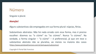 Número
Singular e plural.
Atenção!
Alguns substantivos são empregados em sua forma plural: núpcias, férias.
Substantivos abstratos: Não há nada errado com essa forma, mas é preciso
escolher: dizemos ou “o ciúme” ou “os ciúmes”. Nunca “o ciúmes”. Na
verdade, a forma singular – “o ciúme” – é preferencial, já que em tese o
substantivo abstrato não se pluraliza, ao menos na maioria dos casos
(https://www.portalsaofrancisco.com.br/portugues/substantivo)
Copyright © Portal São Francisco
 