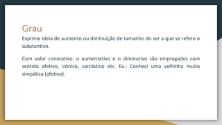 Grau
Exprime ideia de aumento ou diminuição de tamanho do ser a que se refere o
substantivo.
Com valor conotativo: o aumentativo e o diminutivo são empregados com
sentido afetivo, irônico, sarcástico etc. Ex.: Conheci uma velhinha muito
simpática (afetivo).
 