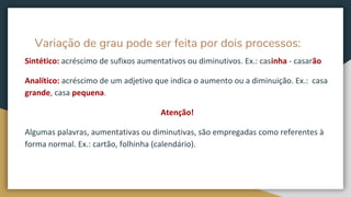 Variação de grau pode ser feita por dois processos:
Sintético: acréscimo de sufixos aumentativos ou diminutivos. Ex.: casinha - casarão
Analítico: acréscimo de um adjetivo que indica o aumento ou a diminuição. Ex.: casa
grande, casa pequena.
Atenção!
Algumas palavras, aumentativas ou diminutivas, são empregadas como referentes à
forma normal. Ex.: cartão, folhinha (calendário).
 