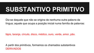 SUBSTANTIVO PRIMITIVO
Diz-se daquele que não se origina de nenhuma outra palavra da
língua; aquele que ocupa a posição inicial numa família de palavras:
lápis, laranja, círculo, disco, médico, ouro, verde, amor, pão.
A partir dos primitivos, formamos os chamados substantivos
DERIVADOS
 