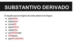 SUBSTANTIVO DERIVADO
É aquele que se origina de outra palavra da língua:
● lapisEIRA
● laranjADA
● circulAR
● discoTECA
● medicINA
● esVERDEado
● DESamor
● panIFICADORA
 