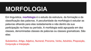 MORFOLOGIA
Em linguística, morfologia é o estudo da estrutura, da formação e da
classificação das palavras. A peculiaridade da morfologia é estudar as
palavras olhando para elas isoladamente e não dentro da sua
participação na frase ou período. A morfologia está agrupada em dez
classes, denominadas classes de palavras ou classes gramaticais. São
elas:
Substantivo, Artigo, Adjetivo, Numeral, Pronome, Verbo, Advérbio, Preposição,
Conjunção e Interjeição.
 