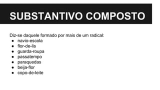 SUBSTANTIVO COMPOSTO
Diz-se daquele formado por mais de um radical:
● navio-escola
● flor-de-lis
● guarda-roupa
● passatempo
● paraquedas
● beija-flor
● copo-de-leite
 