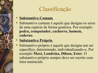 Classificação
 Substantivo Comum
 Substantivo comum é aquele que designa os seres
  de uma espécie de forma genérica. Por exemplo
  pedra, computador, cachorro, homem,
  caderno.
 Substantivo Próprio
 Substantivo próprio é aquele que designa um ser
  específico, determinado, individualizando-o. Por
  exemplo Maxi, Londrina, Dílson, Ester. O
  substantivo próprio sempre deve ser escrito com
  letra maiúscula
 