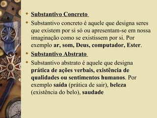  Substantivo Concreto
 Substantivo concreto é aquele que designa seres
  que existem por si só ou apresentam-se em nossa
  imaginação como se existissem por si. Por
  exemplo ar, som, Deus, computador, Ester.
 Substantivo Abstrato
 Substantivo abstrato é aquele que designa
  prática de ações verbais, existência de
  qualidades ou sentimentos humanos. Por
  exemplo saída (prática de sair), beleza
  (existência do belo), saudade
 
