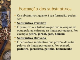 Formação dos substantivos
 Os substantivos, quanto à sua formação, podem
  ser:
 Substantivo Primitivo
 É primitivo o substantivo que não se origina de
  outra palavra existente na língua portuguesa. Por
  exemplo pedra, jornal, gato, homem.
 Substantivo Derivado
 É derivado o substantivo que provém de outra
  palavra da língua portuguesa. Por exemplo
  pedreiro, jornalista, gatinho, homenzinho
 