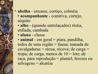  abelha - enxame, cortiço, colméia
  • acompanhante - comitiva, cortejo,
  séquito
  • alho - (quando entrelaçados) réstia,
  enfiada, cambada
  • aluno - classe
  • animal - em geral = piara, pandilha,
  todos de uma região = fauna; manada de
  cavalgaduras = récua, récova; de carga =
  tropa; de carga, menos de 10 = lote; de
  raça, para reprodução = plantel; ferozes ou
  selvagens = alcatéia
 