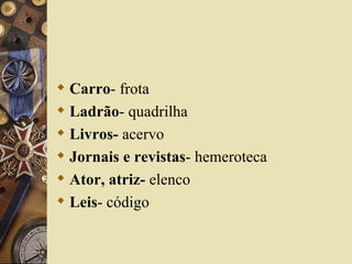  Carro- frota
 Ladrão- quadrilha
 Livros- acervo
 Jornais e revistas- hemeroteca
 Ator, atriz- elenco
 Leis- código
 
