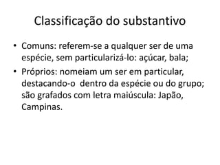 Classificação do substantivo
• Comuns: referem-se a qualquer ser de uma
espécie, sem particularizá-lo: açúcar, bala;
• Próprios: nomeiam um ser em particular,
destacando-o dentro da espécie ou do grupo;
são grafados com letra maiúscula: Japão,
Campinas.
 