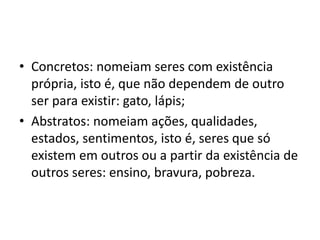 • Concretos: nomeiam seres com existência
própria, isto é, que não dependem de outro
ser para existir: gato, lápis;
• Abstratos: nomeiam ações, qualidades,
estados, sentimentos, isto é, seres que só
existem em outros ou a partir da existência de
outros seres: ensino, bravura, pobreza.
 