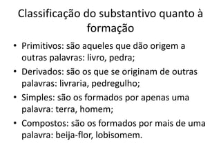 Classificação do substantivo quanto à
formação
• Primitivos: são aqueles que dão origem a
outras palavras: livro, pedra;
• Derivados: são os que se originam de outras
palavras: livraria, pedregulho;
• Simples: são os formados por apenas uma
palavra: terra, homem;
• Compostos: são os formados por mais de uma
palavra: beija-flor, lobisomem.
 