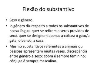 Flexão do substantivo
• Sexo e gênero:
• o gênero diz respeito a todos os substantivos de
nossa língua, quer se refiram a seres providos de
sexo, quer se designem apenas a coisas: o gato/a
gata; o banco, a casa.
• Mesmo substantivos referentes a animais ou
pessoas apresentam muitas vezes, discrepância
entre gênero e sexo: cobra é sempre feminino;
cônjuge é sempre masculino.
 