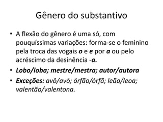 Gênero do substantivo
• A flexão do gênero é uma só, com
pouquíssimas variações: forma-se o feminino
pela troca das vogais o e e por a ou pelo
acréscimo da desinência -a.
• Lobo/loba; mestre/mestra; autor/autora
• Exceções: avô/avó; órfão/órfã; leão/leoa;
valentão/valentona.
 
