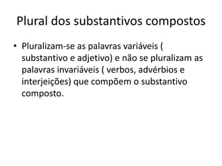 Plural dos substantivos compostos
• Pluralizam-se as palavras variáveis (
substantivo e adjetivo) e não se pluralizam as
palavras invariáveis ( verbos, advérbios e
interjeições) que compõem o substantivo
composto.
 