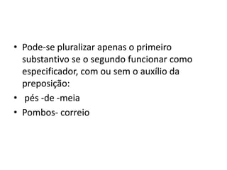 • Pode-se pluralizar apenas o primeiro
substantivo se o segundo funcionar como
especificador, com ou sem o auxílio da
preposição:
• pés -de -meia
• Pombos- correio
 