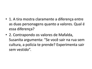 • 1. A tira mostra claramente a diferença entre
as duas personagens quanto a valores. Qual é
essa diferença?
• 2. Contrapondo os valores de Mafalda,
Susanita argumenta: “Se você sair na rua sem
cultura, a polícia te prende? Experimenta sair
sem vestido”.
 