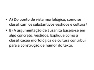 • A) Do ponto de vista morfológico, como se
classificam os substantivos vestidos e cultura?
• B) A argumentação de Susanita baseia-se em
algo concreto: vestidos. Explique como a
classificação morfológica de cultura contribui
para a construção de humor do texto.
 
