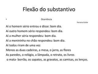 Flexão do substantivo
• Ocorrência
Ferreira Gullar
Aí o homem sério entrou e disse: bom dia.
Aí outro homem sério respondeu: bom dia.
Aí a mulher séria respondeu: bom dia.
Aí a menininha no chão respondeu: bom dia.
Aí todos riram de uma vez
Menos as duas cadeiras, a mesa, o jarro, as flores
As paredes, o relógio, a lâmpada, o retrato, os livros
o mata- borrão, os sapatos, as gravatas, as camisas, os lenços.
 