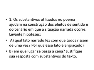 • 1. Os substantivos utilizados no poema
ajudam na construção dos efeitos de sentido e
do cenário em que a situação narrada ocorre.
Levante hipóteses:
• A) qual fato narrado fez com que todos rissem
de uma vez? Por que esse fato é engraçado?
• B) em que lugar se passa a cena? Justifique
sua resposta com substantivos do texto.
 