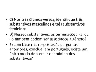 • C) Nos três últimos versos, identifique três
substantivos masculinos e três substantivos
femininos.
• D) Nesses substantivos, as terminações -a ou
–o também podem ser associados a gênero?
• E) com base nas respostas às perguntas
anteriores, conclua: em português, existe um
único modo de formar o feminino dos
substantivos?
 