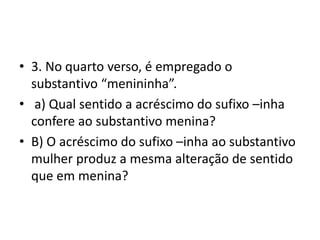 • 3. No quarto verso, é empregado o
substantivo “menininha”.
• a) Qual sentido a acréscimo do sufixo –inha
confere ao substantivo menina?
• B) O acréscimo do sufixo –inha ao substantivo
mulher produz a mesma alteração de sentido
que em menina?
 