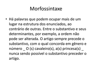 Morfossintaxe
• Há palavras que podem ocupar mais de um
lugar na estrutura dos enunciados, ao
contrário de outras. Entre o substantivo e seus
determinantes, por exemplo, a ordem não
pode ser alterada. O artigo sempre precede o
substantivo, com o qual concorda em gênero e
número _ O (s) cavaleiro(s), a(s) princesa(s) _
nunca sendo possível o substantivo preceder o
artigo.
 