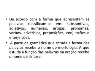 • De acordo com a forma que apresentam as
palavras classificam-se em: substantivos,
adjetivos, numerais, artigos, pronomes,
verbos, advérbios, preposições, conjunções e
interjeições.
• A parte da gramática que estuda a forma das
palavras recebe o nome de morfologia. A que
estuda a função das palavras na oração recebe
o nome de sintaxe.
 