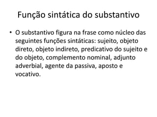 Função sintática do substantivo
• O substantivo figura na frase como núcleo das
seguintes funções sintáticas: sujeito, objeto
direto, objeto indireto, predicativo do sujeito e
do objeto, complemento nominal, adjunto
adverbial, agente da passiva, aposto e
vocativo.
 
