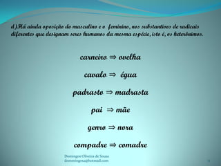 d)Há ainda oposição do masculino e o feminino, nos substantivos de radicais
diferentes que designam seres humanos da mesma espécie, isto é, os heterônimos.


                              carneiro ⇒ ovelha

                                cavalo ⇒ égua

                         padrasto ⇒ madrasta

                                    pai ⇒ mãe

                                  genro ⇒ nora

                          compadre ⇒ comadre
                     Domingos Oliveira de Sousa
                     dommingos2@hotmail.com                                       11
 