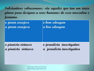 Substantivos sobrecomuns: são aqueles que tem um único
gênero para designar a seres humanos do sexo masculino e
feminino.
o jovem corajoso          o bom selvagem
a jovem corajosa          a boa selvagem



o pianista virtuoso                 o jornalista investigativo
a pianista virtuosa                 a jornalista investigativa



               Domingos Oliveira de Sousa
               dommingos2@hotmail.com                            12
 