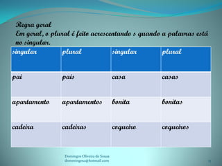 Regra geral
 Em geral, o plural é feito acrescentando s quando a palavras está
 no singular.
singular        plural             singular        plural


pai             pais                          casa       casas


apartamento     apartamentos                  bonita     bonitas


cadeira         cadeiras                      coqueiro   coqueiros


                 Domingos Oliveira de Sousa
                 dommingos2@hotmail.com                              15
 